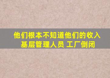 他们根本不知道他们的收入 基层管理人员 工厂倒闭